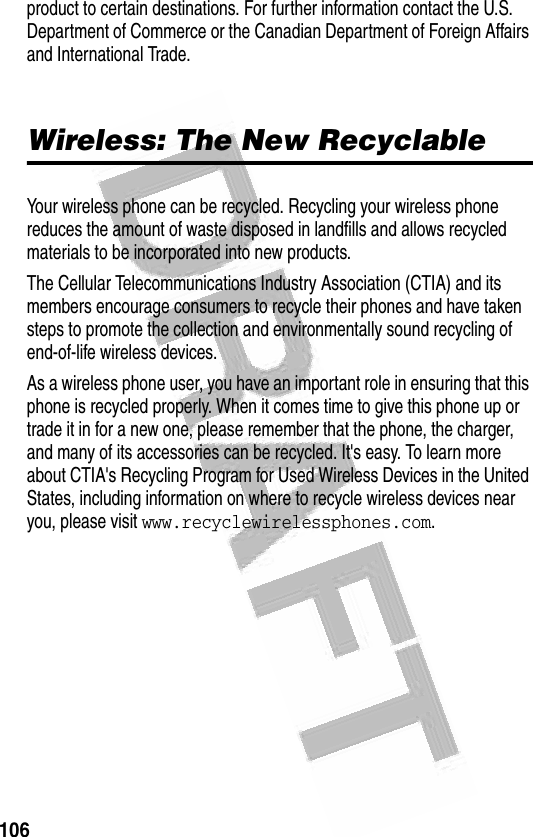 106 product to certain destinations. For further information contact the U.S. Department of Commerce or the Canadian Department of Foreign Affairs and International Trade. Wireless: The New RecyclableYour wireless phone can be recycled. Recycling your wireless phone reduces the amount of waste disposed in landfills and allows recycled materials to be incorporated into new products.The Cellular Telecommunications Industry Association (CTIA) and its members encourage consumers to recycle their phones and have taken steps to promote the collection and environmentally sound recycling of end-of-life wireless devices.As a wireless phone user, you have an important role in ensuring that this phone is recycled properly. When it comes time to give this phone up or trade it in for a new one, please remember that the phone, the charger, and many of its accessories can be recycled. It&apos;s easy. To learn more about CTIA&apos;s Recycling Program for Used Wireless Devices in the United States, including information on where to recycle wireless devices near you, please visit www.recyclewirelessphones.com.