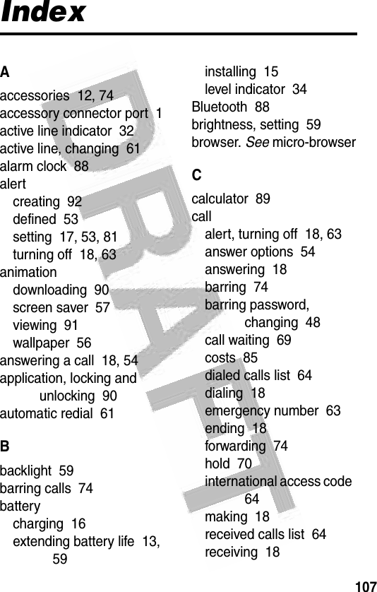 107 IndexAaccessories  12, 74accessory connector port  1active line indicator  32active line, changing  61alarm clock  88alertcreating  92defined  53setting  17, 53, 81turning off  18, 63animationdownloading  90screen saver  57viewing  91wallpaper  56answering a call  18, 54application, locking and unlocking  90automatic redial  61Bbacklight  59barring calls  74batterycharging  16extending battery life  13, 59installing  15level indicator  34Bluetooth  88brightness, setting  59browser. See micro-browserCcalculator  89callalert, turning off  18, 63answer options  54answering  18barring  74barring password, changing  48call waiting  69costs  85dialed calls list  64dialing  18emergency number  63ending  18forwarding  74hold  70international access code  64making  18received calls list  64receiving  18