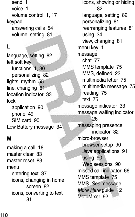 110 send  1voice  1volume control  1, 17keypadanswering calls  54volume, setting  81Llanguage, setting  82left soft keyfunctions  1, 30personalizing  82lights, rhythm  55line, changing  61location indicator  33lockapplication  90phone  49SIM card  90Low Battery message  34Mmaking a call  18master clear  83master reset  83menuentering text  37icons, changing in home screen  82icons, converting to text  81icons, showing or hiding  82language, setting  82personalizing  81rearranging features  81using  34view, changing  81menu key  1messagechat  77MMS template  75MMS, defined  23multimedia letter  75multimedia message  75reading  75text  75message indicator  33message waiting indicator  26messaging presence indicator  32micro-browserbrowser setup  90Java applications  91using  90Web sessions  90missed call indicator  66MMS template  75MMS. See messageMore Here guide  12MotoMixer  92