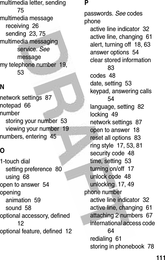 111 multimedia letter, sending  75multimedia messagereceiving  26sending  23, 75multimedia messaging service. See messagemy telephone number  19, 53Nnetwork settings  87notepad  66numberstoring your number  53viewing your number  19numbers, entering  45O1-touch dialsetting preference  80using  68open to answer  54openinganimation  59sound  58optional accessory, defined  12optional feature, defined  12Ppasswords. See codesphoneactive line indicator  32active line, changing  61alert, turning off  18, 63answer options  54clear stored information  83codes  48date, setting  53keypad, answering calls  54language, setting  82locking  49network settings  87open to answer  18reset all options  83ring style  17, 53, 81security code  48time, setting  53turning on/off  17unlock code  48unlocking  17, 49phone numberactive line indicator  32active line, changing  61attaching 2 numbers  67international access code  64redialing  61storing in phonebook  78