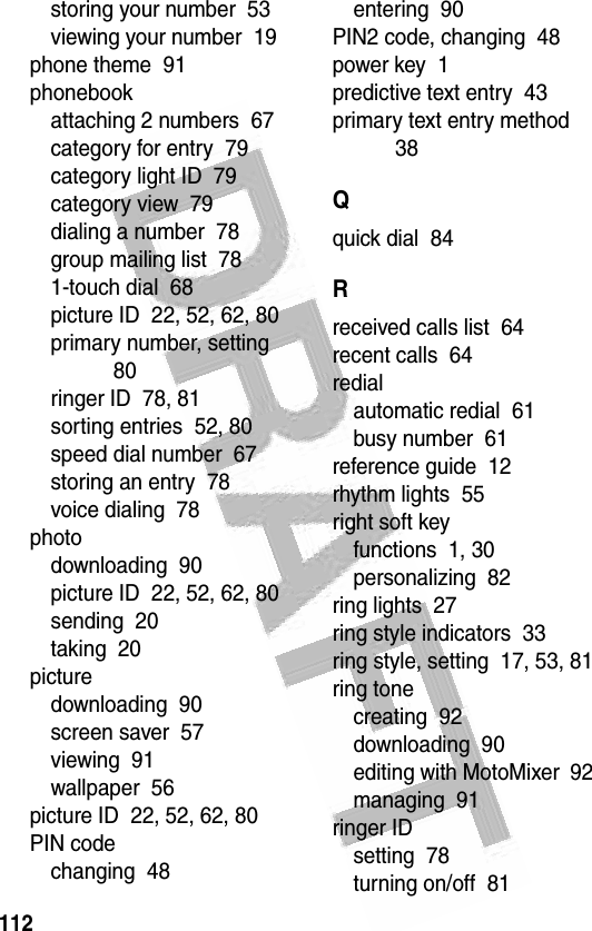 112 storing your number  53viewing your number  19phone theme  91phonebookattaching 2 numbers  67category for entry  79category light ID  79category view  79dialing a number  78group mailing list  781-touch dial  68picture ID  22, 52, 62, 80primary number, setting  80ringer ID  78, 81sorting entries  52, 80speed dial number  67storing an entry  78voice dialing  78photodownloading  90picture ID  22, 52, 62, 80sending  20taking  20picturedownloading  90screen saver  57viewing  91wallpaper  56picture ID  22, 52, 62, 80PIN codechanging  48entering  90PIN2 code, changing  48power key  1predictive text entry  43primary text entry method  38Qquick dial  84Rreceived calls list  64recent calls  64redialautomatic redial  61busy number  61reference guide  12rhythm lights  55right soft keyfunctions  1, 30personalizing  82ring lights  27ring style indicators  33ring style, setting  17, 53, 81ring tonecreating  92downloading  90editing with MotoMixer  92managing  91ringer IDsetting  78turning on/off  81