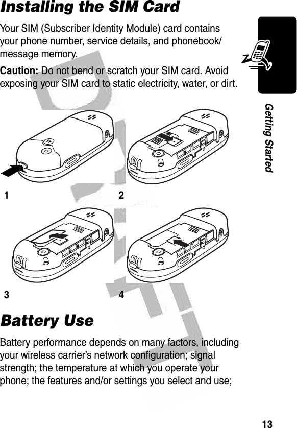 13Getting Started Installing the SIM CardYour SIM (Subscriber Identity Module) card contains your phone number, service details, and phonebook/message memory.Caution: Do not bend or scratch your SIM card. Avoid exposing your SIM card to static electricity, water, or dirt.Battery UseBattery performance depends on many factors, including your wireless carrier’s network configuration; signal strength; the temperature at which you operate your phone; the features and/or settings you select and use; 1 23 4