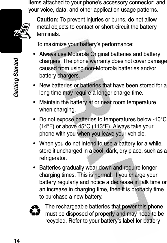 14Getting Started items attached to your phone’s accessory connector; and your voice, data, and other application usage patterns.Caution: To prevent injuries or burns, do not allow metal objects to contact or short-circuit the battery terminals.To maximize your battery’s performance:•Always use Motorola Original batteries and battery chargers. The phone warranty does not cover damage caused from using non-Motorola batteries and/or battery chargers.•New batteries or batteries that have been stored for a long time may require a longer charge time.•Maintain the battery at or near room temperature when charging.•Do not expose batteries to temperatures below -10°C (14°F) or above 45°C (113°F). Always take your phone with you when you leave your vehicle.•When you do not intend to use a battery for a while, store it uncharged in a cool, dark, dry place, such as a refrigerator.•Batteries gradually wear down and require longer charging times. This is normal. If you charge your battery regularly and notice a decrease in talk time or an increase in charging time, then it is probably time to purchase a new battery.The rechargeable batteries that power this phone must be disposed of properly and may need to be recycled. Refer to your battery’s label for battery 