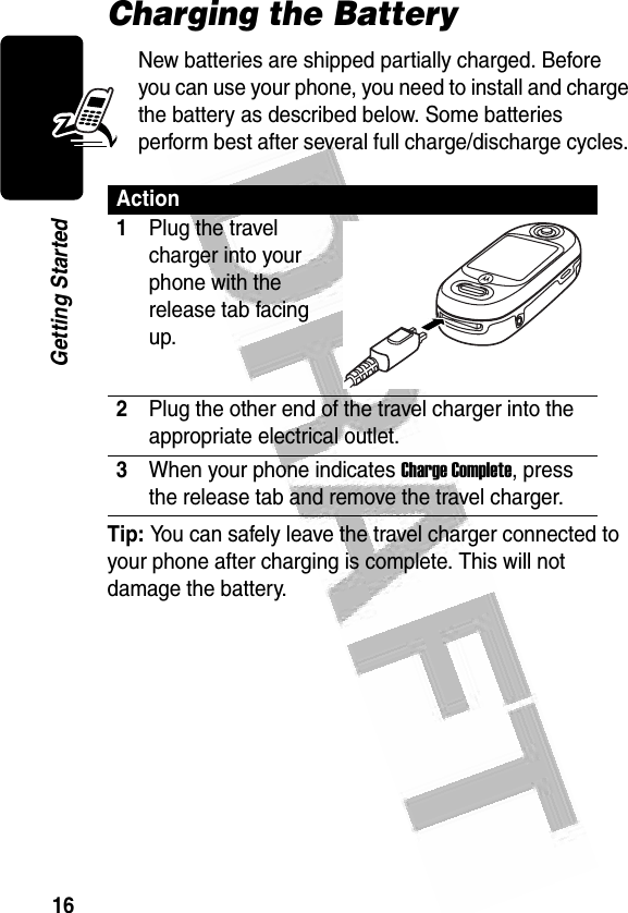 16Getting Started Charging the BatteryNew batteries are shipped partially charged. Before you can use your phone, you need to install and charge the battery as described below. Some batteries perform best after several full charge/discharge cycles. Tip: You can safely leave the travel charger connected to your phone after charging is complete. This will not damage the battery.Action1Plug the travel charger into your phone with the release tab facing up. 2Plug the other end of the travel charger into the appropriate electrical outlet.3When your phone indicates Charge Complete, press the release tab and remove the travel charger.