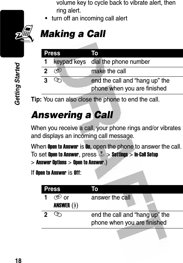 18Getting Started volume key to cycle back to vibrate alert, then ring alert.•turn off an incoming call alertMaking a CallTip: You can also close the phone to end the call.Answering a CallWhen you receive a call, your phone rings and/or vibrates and displays an incoming call message.When Open to Answer is On, open the phone to answer the call. To set Open to Answer, press M &gt; Settings &gt; In-Call Setup &gt; Answer Options &gt; Open to Answer.)If Open to Answer is Off:Press To1keypad keys dial the phone number2Nmake the call3Oend the call and “hang up” the phone when you are finishedPress To1N or ANSWER (+)answer the call2Oend the call and “hang up” the phone when you are finished