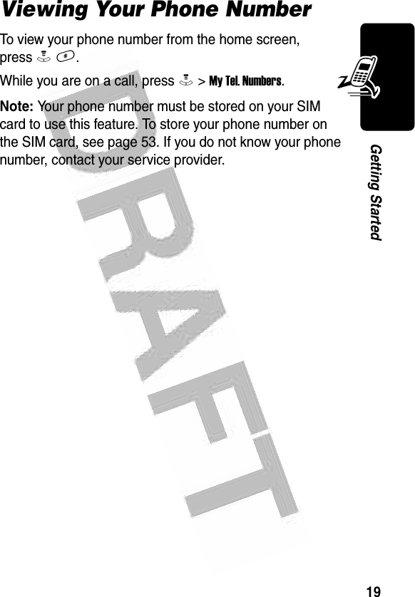 19Getting Started Viewing Your Phone NumberTo view your phone number from the home screen, press M #.While you are on a call, press M &gt; My Tel. Numbers.Note: Your phone number must be stored on your SIM card to use this feature. To store your phone number on the SIM card, see page 53. If you do not know your phone number, contact your service provider.