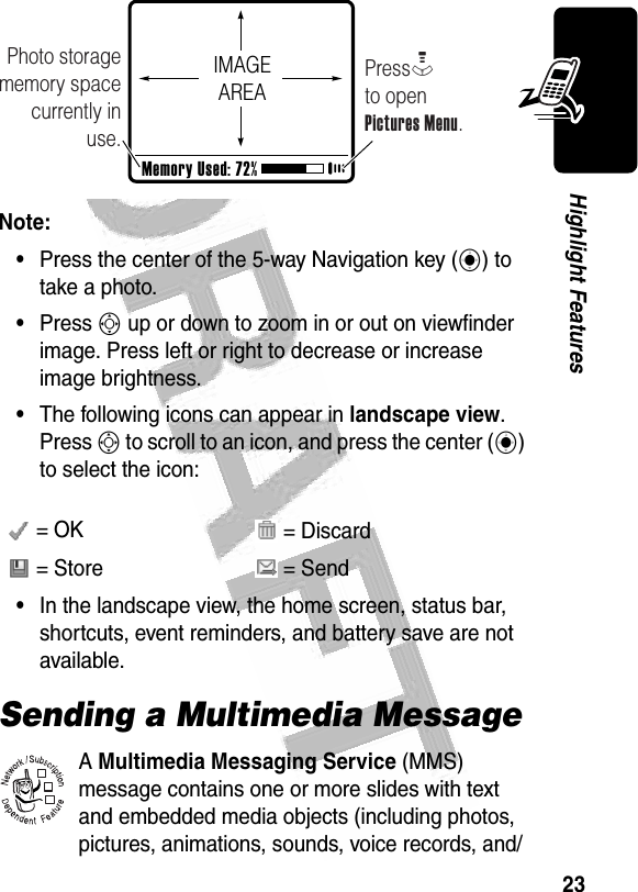 23Highlight Features Note:•Press the center of the 5-way Navigation key (C) to take a photo.•Press S up or down to zoom in or out on viewfinder image. Press left or right to decrease or increase image brightness.•The following icons can appear in landscape view. Press S to scroll to an icon, and press the center (C) to select the icon:•In the landscape view, the home screen, status bar, shortcuts, event reminders, and battery save are not available.Sending a Multimedia MessageA Multimedia Messaging Service (MMS) message contains one or more slides with text and embedded media objects (including photos, pictures, animations, sounds, voice records, and/ = OK  = Discard = Store  = SendPhoto storage memory space currently in use.PressM         to openPictures Menu.Memory Used: 72%IMAGEAREA032380o