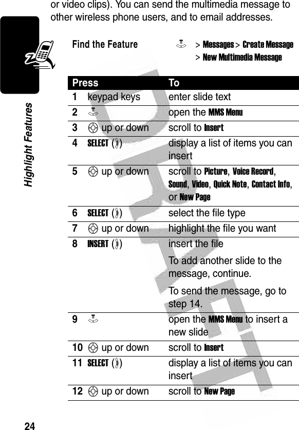 24Highlight Features or video clips). You can send the multimedia message to other wireless phone users, and to email addresses.Find the FeatureM&gt; Messages &gt; Create Message &gt; New Multimedia MessagePress To1keypad keys enter slide text2Mopen the MMS Menu3S up or down scroll to Insert4SELECT (+)display a list of items you can insert5S up or down scroll to Picture, Voice Record, Sound, Video, Quick Note, Contact Info, or New Page6SELECT (+)select the file type7S up or down highlight the file you want8INSERT (+)insert the fileTo add another slide to the message, continue.To send the message, go to step 14.9Mopen the MMS Menu to insert a new slide10S up or down scroll to Insert11SELECT (+)display a list of items you can insert12S up or down scroll to New Page