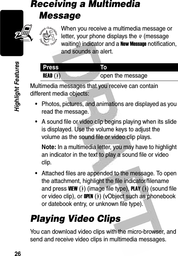 26Highlight Features Receiving a Multimedia MessageWhen you receive a multimedia message or letter, your phone displays the r (message waiting) indicator and a New Message notification, and sounds an alert.Multimedia messages that you receive can contain different media objects:•Photos, pictures, and animations are displayed as you read the message.•A sound file or video clip begins playing when its slide is displayed. Use the volume keys to adjust the volume as the sound file or video clip plays.Note: In a multimedia letter, you may have to highlight an indicator in the text to play a sound file or video clip.•Attached files are appended to the message. To open the attachment, highlight the file indicator/filename and press VIEW (+) (image file type), PLAY (+) (sound file or video clip), or OPEN (+) (vObject such as phonebook or datebook entry, or unknown file type). Playing Video ClipsYou can download video clips with the micro-browser, and send and receive video clips in multimedia messages.Press ToREAD (+)open the message032380o