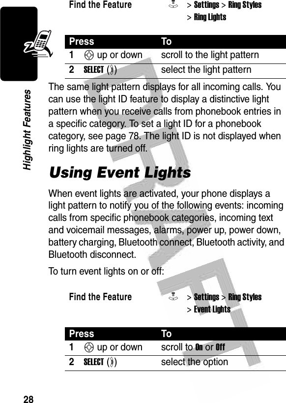 28Highlight Features The same light pattern displays for all incoming calls. You can use the light ID feature to display a distinctive light pattern when you receive calls from phonebook entries in a specific category. To set a light ID for a phonebook category, see page 78. The light ID is not displayed when ring lights are turned off. Using Event LightsWhen event lights are activated, your phone displays a light pattern to notify you of the following events: incoming calls from specific phonebook categories, incoming text and voicemail messages, alarms, power up, power down, battery charging, Bluetooth connect, Bluetooth activity, and Bluetooth disconnect.To turn event lights on or off:Find the FeatureM&gt; Settings &gt; Ring Styles &gt; Ring LightsPress To1S up or down scroll to the light pattern2SELECT (+)select the light patternFind the FeatureM&gt; Settings &gt; Ring Styles &gt; Event LightsPress To1S up or down scroll to On or Off2SELECT (+)select the option