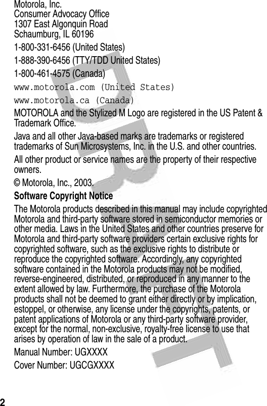 2  Motorola, Inc.Consumer Advocacy Office1307 East Algonquin RoadSchaumburg, IL 601961-800-331-6456 (United States)1-888-390-6456 (TTY/TDD United States)1-800-461-4575 (Canada)www.motorola.com (United States)www.motorola.ca (Canada)MOTOROLA and the Stylized M Logo are registered in the US Patent &amp; Trademark Office. Java and all other Java-based marks are trademarks or registered trademarks of Sun Microsystems, Inc. in the U.S. and other countries. All other product or service names are the property of their respective owners.© Motorola, Inc., 2003.Software Copyright Notice The Motorola products described in this manual may include copyrighted Motorola and third-party software stored in semiconductor memories or other media. Laws in the United States and other countries preserve for Motorola and third-party software providers certain exclusive rights for copyrighted software, such as the exclusive rights to distribute or reproduce the copyrighted software. Accordingly, any copyrighted software contained in the Motorola products may not be modified, reverse-engineered, distributed, or reproduced in any manner to the extent allowed by law. Furthermore, the purchase of the Motorola products shall not be deemed to grant either directly or by implication, estoppel, or otherwise, any license under the copyrights, patents, or patent applications of Motorola or any third-party software provider, except for the normal, non-exclusive, royalty-free license to use that arises by operation of law in the sale of a product.Manual Number: UGXXXXCover Number: UGCGXXXX