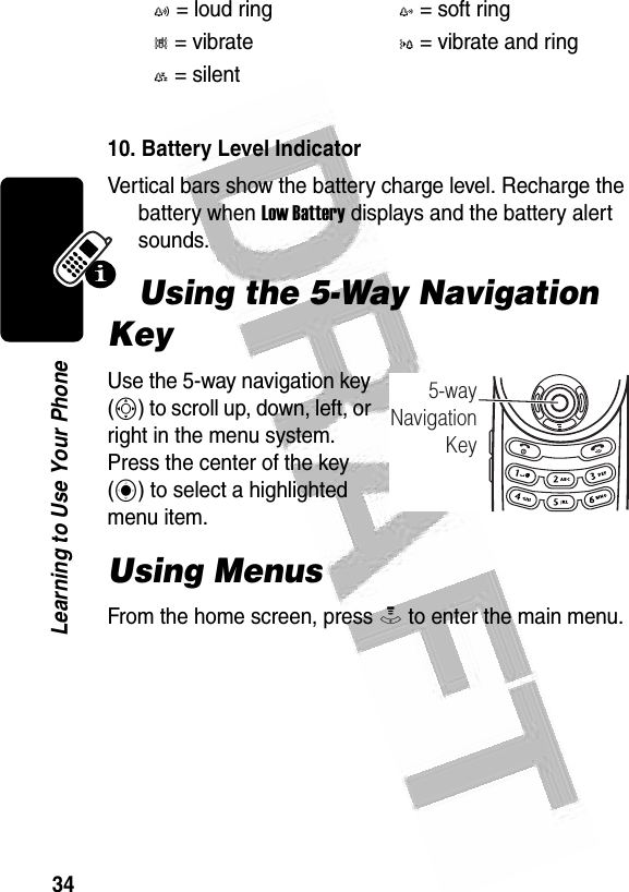 34Learning to Use Your Phone  10. Battery Level IndicatorVertical bars show the battery charge level. Recharge the battery when Low Battery displays and the battery alert sounds.Using the 5-Way Navigation KeyUse the 5-way navigation key (S) to scroll up, down, left, or right in the menu system. Press the center of the key (C) to select a highlighted menu item.Using MenusFrom the home screen, press M to enter the main menu.y = loud ringz = soft ring| = vibrate} = vibrate and ring{ = silent   5-wayNavigationKey