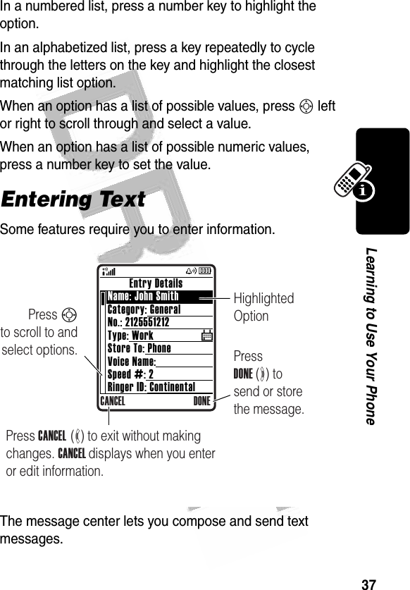 37Learning to Use Your Phone In a numbered list, press a number key to highlight the option.In an alphabetized list, press a key repeatedly to cycle through the letters on the key and highlight the closest matching list option.When an option has a list of possible values, press S left or right to scroll through and select a value.When an option has a list of possible numeric values, press a number key to set the value.Entering TextSome features require you to enter information.The message center lets you compose and send text messages.$Press S        to scroll to and select options. Press DONE (+) to send or store the message.Highlighted Option        Entry DetailsName: John SmithCategory: GeneralNo.: 2125551212Type: WorkStore To: PhoneVoice Name:Speed #: 2Ringer ID: ContinentalCANCEL DONEPress CANCEL  (-) to exit without making changes. CANCEL displays when you enter or edit information.