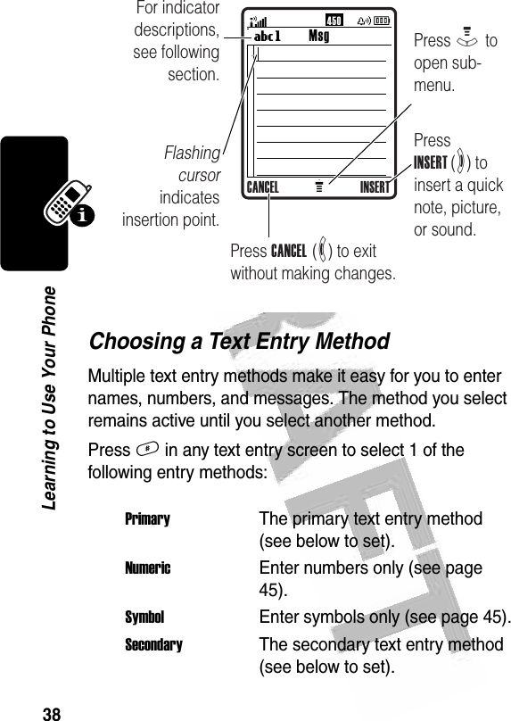 38Learning to Use Your Phone Choosing a Text Entry MethodMultiple text entry methods make it easy for you to enter names, numbers, and messages. The method you select remains active until you select another method.Press # in any text entry screen to select 1 of the following entry methods:PrimaryThe primary text entry method (see below to set).NumericEnter numbers only (see page 45).SymbolEnter symbols only (see page 45).SecondaryThe secondary text entry method (see below to set).MMsgUg450 For indicator descriptions, see following section.Flashing cursor indicates insertion point.Press INSERT (+) to insert a quick note, picture, or sound.Press M to open sub-menu.Press CANCEL  (-) to exit without making changes.CANCEL INSERT