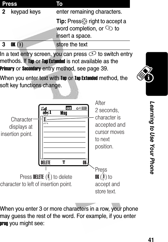 41Learning to Use Your Phone In a text entry screen, you can press # to switch entry methods. If Tap or Tap Extended is not available as the Primary or Secondary entry method, see page 39.When you enter text with Tap or Tap Extended method, the soft key functions change.When you enter 3 or more characters in a row, your phone may guess the rest of the word. For example, if you enter prog you might see:2keypad keys enter remaining characters. Tip: PressS right to accept a word completion, or * to insert a space.3OK (+)store the textPress ToMMsgUg44 9Press DELETE  (-) to deletecharacter to left of insertion point.Character displays at insertion point.Press OK (+) to accept and store text.After 2 seconds, character is accepted and cursor moves to next position.DELETE OKT