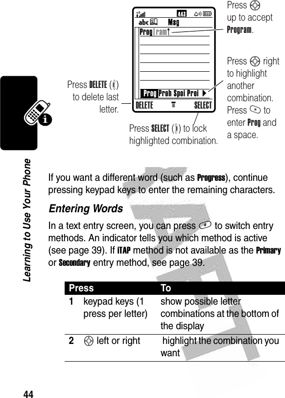 44Learning to Use Your Phone If you want a different word (such as Progress), continue pressing keypad keys to enter the remaining characters.Entering WordsIn a text entry screen, you can press # to switch entry methods. An indicator tells you which method is active (see page 39). If iTAP method is not available as the Primary or Secondary entry method, see page 39.Press To1keypad keys (1 press per letter)show possible letter combinations at the bottom of the display2S left or right  highlight the combination you wantM }Press DELETE (-) to delete last letter.Press Sup to accept Program.Press S right to highlight another combination. Press * to enter Prog and a space.Prog  ramProg Proh Spoi ProiDELETE SELECTPress SELECT (+) to lock highlighted combination.