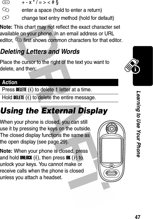 47Learning to Use Your Phone Note: This chart may not reflect the exact character set available on your phone. In an email address or URL editor, 1 first shows common characters for that editor.Deleting Letters and WordsPlace the cursor to the right of the text you want to delete, and then:Using the External DisplayWhen your phone is closed, you can still use it by pressing the keys on the outside. The closed display functions the same as the open display (see page 29).Note: When your phone is closed, press and hold UNLOCK (-), then press OK (+) to unlock your keys. You cannot make or receive calls when the phone is closed unless you attach a headset.0+ - x * / = &gt; &lt; # § *enter a space (hold to enter a return)#change text entry method (hold for default)ActionPress DELETE (-) to delete 1 letter at a time.Hold DELETE (-) to delete the entire message.