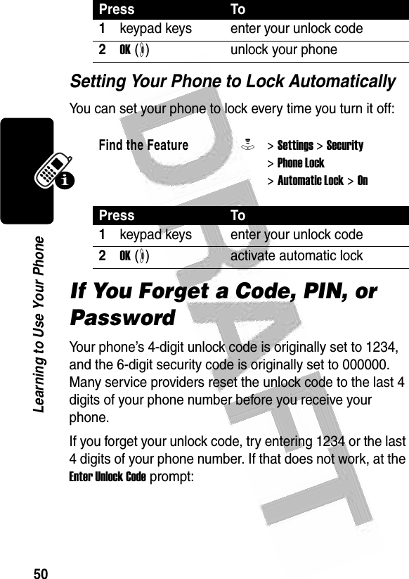 50Learning to Use Your Phone Setting Your Phone to Lock AutomaticallyYou can set your phone to lock every time you turn it off:If You Forget a Code, PIN, or PasswordYour phone’s 4-digit unlock code is originally set to 1234, and the 6-digit security code is originally set to 000000. Many service providers reset the unlock code to the last 4 digits of your phone number before you receive your phone.If you forget your unlock code, try entering 1234 or the last 4 digits of your phone number. If that does not work, at the Enter Unlock Code prompt:Press To1keypad keys enter your unlock code2OK (+)unlock your phoneFind the FeatureM&gt; Settings &gt; Security &gt; Phone Lock &gt; Automatic Lock &gt; OnPress To1keypad keys enter your unlock code2OK (+)activate automatic lock