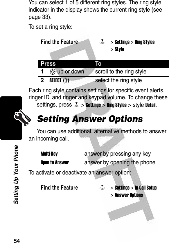 54Setting Up Your Phone You can select 1 of 5 different ring styles. The ring style indicator in the display shows the current ring style (see page 33).To set a ring style:Each ring style contains settings for specific event alerts, ringer ID, and ringer and keypad volume. To change these settings, press M &gt; Settings &gt; Ring Styles &gt; style Detail.Setting Answer OptionsYou can use additional, alternative methods to answer an incoming call.To activate or deactivate an answer option:Find the FeatureM&gt; Settings &gt; Ring Styles &gt; StylePress To1S up or down scroll to the ring style2SELECT (+)select the ring styleMulti-Key answer by pressing any keyOpen to Answeranswer by opening the phoneFind the FeatureM&gt; Settings &gt; In-Call Setup &gt; Answer Options