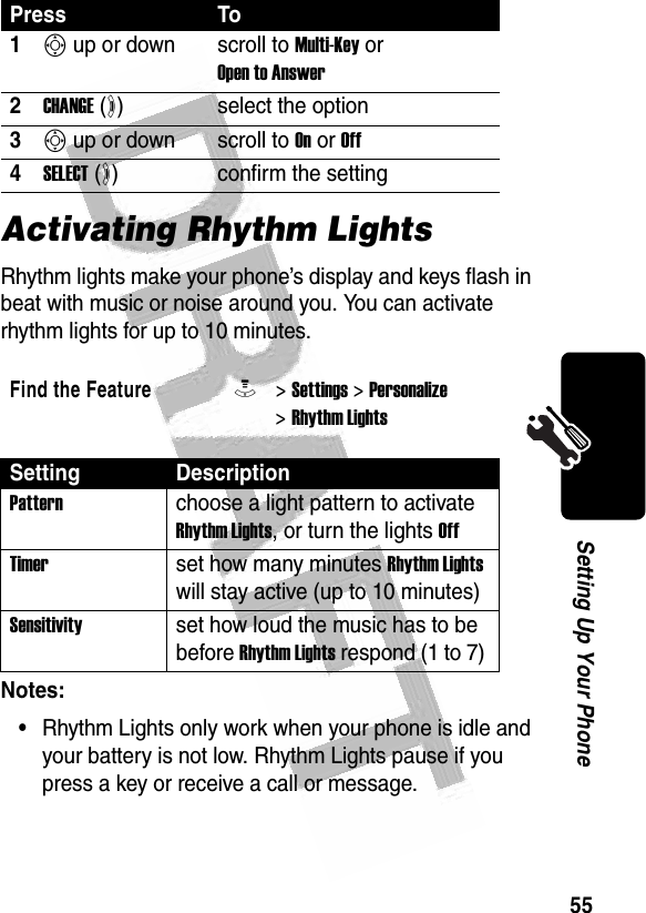 55Setting Up Your Phone Activating Rhythm LightsRhythm lights make your phone’s display and keys flash in beat with music or noise around you. You can activate rhythm lights for up to 10 minutes.Notes:•Rhythm Lights only work when your phone is idle and your battery is not low. Rhythm Lights pause if you press a key or receive a call or message.Press To1S up or down scroll to Multi-Key or Open to Answer2CHANGE (+)select the option3S up or down scroll to On or Off4SELECT (+)confirm the settingFind the FeatureM&gt; Settings &gt; Personalize &gt; Rhythm LightsSetting DescriptionPattern choose a light pattern to activate Rhythm Lights, or turn the lights OffTimer set how many minutes Rhythm Lights will stay active (up to 10 minutes)Sensitivity set how loud the music has to be before Rhythm Lights respond (1 to 7) 