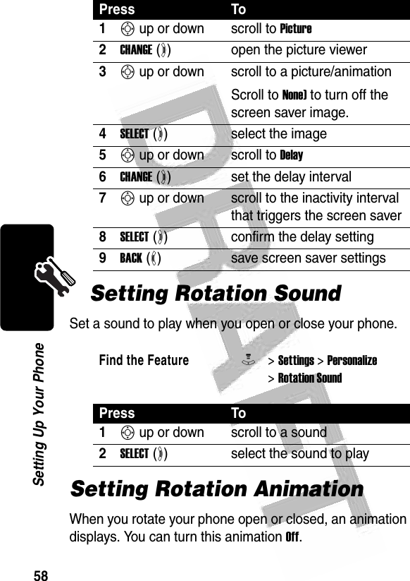 58Setting Up Your Phone Setting Rotation SoundSet a sound to play when you open or close your phone.Setting Rotation AnimationWhen you rotate your phone open or closed, an animation displays. You can turn this animation Off.Press To1S up or down scroll to Picture2CHANGE (+)open the picture viewer3S up or down  scroll to a picture/animationScroll to None) to turn off the screen saver image.4SELECT (+)select the image5S up or down scroll to Delay6CHANGE (+)set the delay interval7S up or down scroll to the inactivity interval that triggers the screen saver8SELECT (+)confirm the delay setting9BACK (-)save screen saver settingsFind the FeatureM&gt; Settings &gt; Personalize &gt; Rotation SoundPress To1S up or down scroll to a sound2SELECT (+)select the sound to play