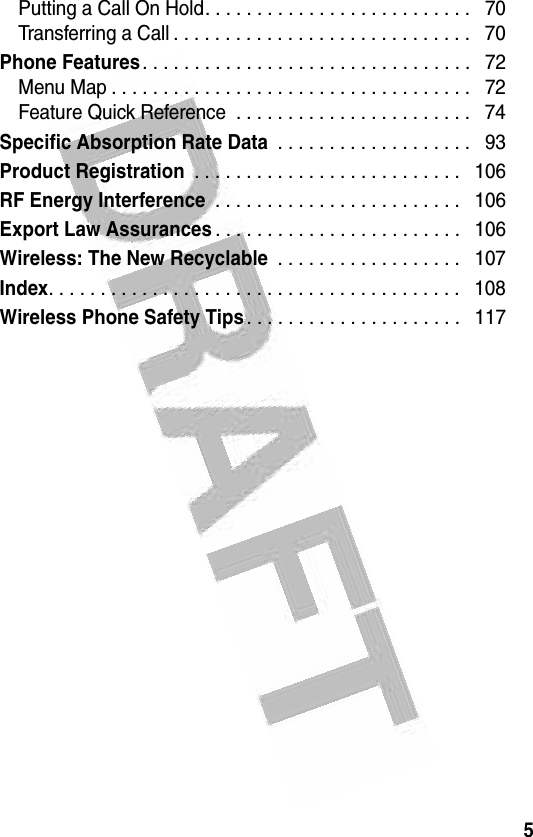 5 Putting a Call On Hold. . . . . . . . . . . . . . . . . . . . . . . . . .   70Transferring a Call . . . . . . . . . . . . . . . . . . . . . . . . . . . . .   70Phone Features. . . . . . . . . . . . . . . . . . . . . . . . . . . . . . . .   72Menu Map . . . . . . . . . . . . . . . . . . . . . . . . . . . . . . . . . . .   72Feature Quick Reference  . . . . . . . . . . . . . . . . . . . . . . .   74Specific Absorption Rate Data . . . . . . . . . . . . . . . . . . .   93Product Registration . . . . . . . . . . . . . . . . . . . . . . . . . .   106RF Energy Interference . . . . . . . . . . . . . . . . . . . . . . . .   106Export Law Assurances. . . . . . . . . . . . . . . . . . . . . . . .   106Wireless: The New Recyclable . . . . . . . . . . . . . . . . . .   107Index. . . . . . . . . . . . . . . . . . . . . . . . . . . . . . . . . . . . . . . .   108Wireless Phone Safety Tips. . . . . . . . . . . . . . . . . . . . .   117  