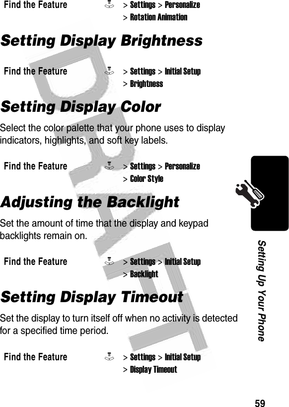 59Setting Up Your Phone Setting Display BrightnessSetting Display ColorSelect the color palette that your phone uses to display indicators, highlights, and soft key labels.Adjusting the BacklightSet the amount of time that the display and keypad backlights remain on.Setting Display TimeoutSet the display to turn itself off when no activity is detected for a specified time period.Find the FeatureM&gt; Settings &gt; Personalize &gt; Rotation AnimationFind the FeatureM&gt; Settings &gt; Initial Setup &gt; BrightnessFind the FeatureM&gt; Settings &gt; Personalize &gt; Color StyleFind the FeatureM&gt; Settings &gt; Initial Setup &gt; BacklightFind the FeatureM&gt; Settings &gt; Initial Setup &gt; Display Timeout