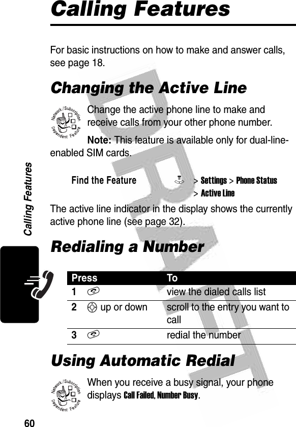 60Calling Features Calling FeaturesFor basic instructions on how to make and answer calls, see page 18.Changing the Active LineChange the active phone line to make and receive calls from your other phone number.Note: This feature is available only for dual-line-enabled SIM cards.The active line indicator in the display shows the currently active phone line (see page 32).Redialing a NumberUsing Automatic RedialWhen you receive a busy signal, your phone displays Call Failed, Number Busy.Find the FeatureM&gt; Settings &gt; Phone Status &gt; Active LinePress To1Nview the dialed calls list2S up or down scroll to the entry you want to call3Nredial the number032380o032380o