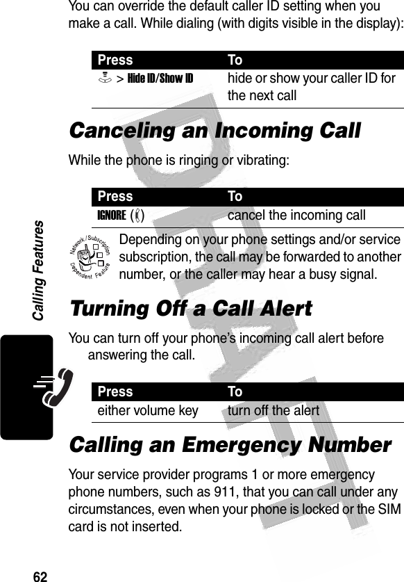 62Calling Features You can override the default caller ID setting when you make a call. While dialing (with digits visible in the display):Canceling an Incoming CallWhile the phone is ringing or vibrating:Depending on your phone settings and/or service subscription, the call may be forwarded to another number, or the caller may hear a busy signal. Turning Off a Call AlertYou can turn off your phone’s incoming call alert before answering the call. Calling an Emergency NumberYour service provider programs 1 or more emergency phone numbers, such as 911, that you can call under any circumstances, even when your phone is locked or the SIM card is not inserted.Press ToM &gt; Hide ID/Show IDhide or show your caller ID for the next callPress ToIGNORE (-)cancel the incoming callPress Toeither volume key turn off the alert032380o