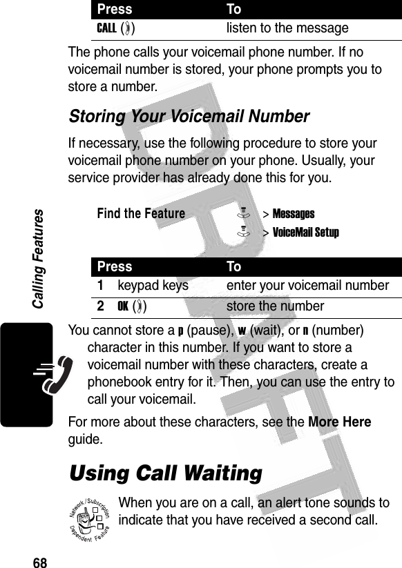 68Calling Features The phone calls your voicemail phone number. If no voicemail number is stored, your phone prompts you to store a number.Storing Your Voicemail NumberIf necessary, use the following procedure to store your voicemail phone number on your phone. Usually, your service provider has already done this for you.You cannot store a p (pause), w (wait), or n (number) character in this number. If you want to store a voicemail number with these characters, create a phonebook entry for it. Then, you can use the entry to call your voicemail.For more about these characters, see the More Here guide.Using Call WaitingWhen you are on a call, an alert tone sounds to indicate that you have received a second call.Press ToCALL (+)listen to the messageFind the FeatureM&gt; MessagesM&gt; VoiceMail SetupPress To1keypad keys enter your voicemail number2OK (+)store the number032380o