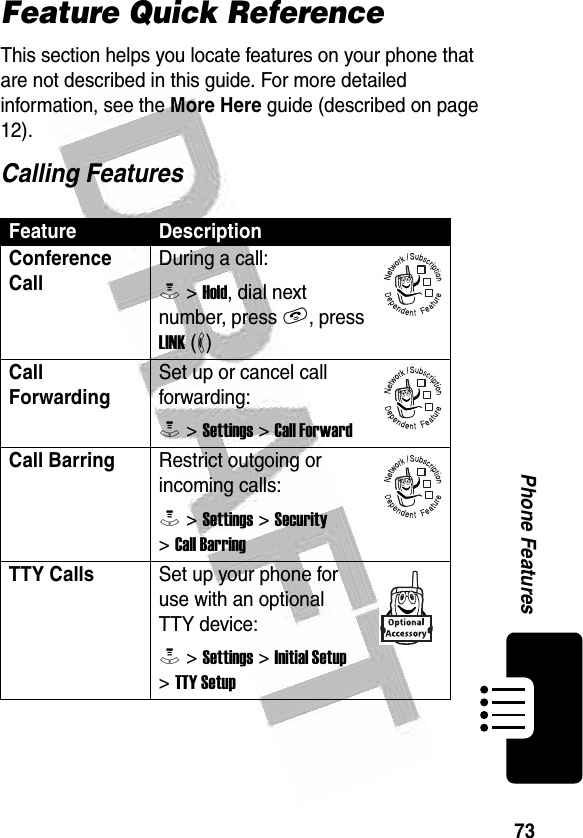 73Phone Features Feature Quick ReferenceThis section helps you locate features on your phone that are not described in this guide. For more detailed information, see the More Here guide (described on page 12).Calling FeaturesFeature DescriptionConference Call During a call:M &gt; Hold, dial next number, press N, press LINK (-)Call ForwardingSet up or cancel call forwarding:M &gt; Settings &gt; Call ForwardCall Barring Restrict outgoing or incoming calls:M &gt; Settings &gt; Security &gt; Call BarringTTY Calls Set up your phone for use with an optional TTY device:M &gt; Settings &gt; Initial Setup &gt; TTY Setup032380o032380o032380o