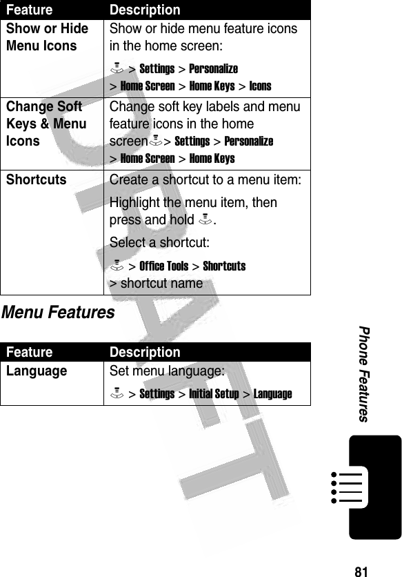 81Phone Features Menu FeaturesShow or Hide Menu Icons Show or hide menu feature icons in the home screen:M &gt; Settings &gt; Personalize &gt; Home Screen &gt; Home Keys &gt; IconsChange Soft Keys &amp; Menu Icons Change soft key labels and menu feature icons in the home screenM&gt; Settings &gt; Personalize &gt; Home Screen &gt; Home KeysShortcuts Create a shortcut to a menu item:Highlight the menu item, then press and hold M.Select a shortcut:M &gt; Office Tools &gt; Shortcuts &gt; shortcut nameFeature DescriptionLanguageSet menu language:M &gt; Settings &gt; Initial Setup &gt; LanguageFeature Description