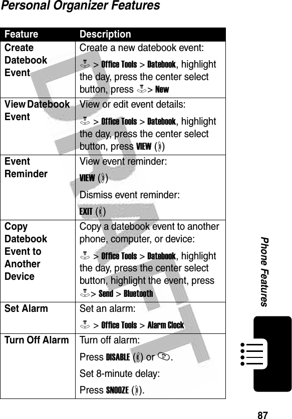 87Phone Features Personal Organizer FeaturesFeature DescriptionCreate Datebook Event Create a new datebook event:M &gt; Office Tools &gt; Datebook, highlight the day, press the center select button, press M&gt; NewView Datebook EventView or edit event details:M &gt; Office Tools &gt; Datebook, highlight the day, press the center select button, press VIEW (+)Event Reminder View event reminder:VIEW (+)Dismiss event reminder:EXIT (-)Copy Datebook Event to Another DeviceCopy a datebook event to another phone, computer, or device:M &gt; Office Tools &gt; Datebook, highlight the day, press the center select button, highlight the event, press M&gt; Send &gt; BluetoothSet AlarmSet an alarm:M &gt; Office Tools &gt; Alarm ClockTurn Off Alarm Turn off alarm:Press DISABLE (-) or O.Set 8-minute delay:Press SNOOZE (+).