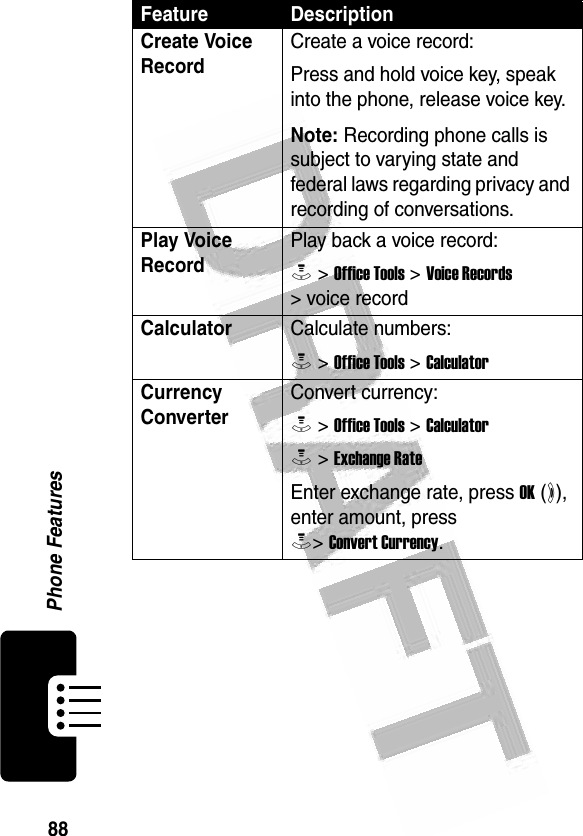 88Phone Features Create Voice RecordCreate a voice record:Press and hold voice key, speak into the phone, release voice key.Note: Recording phone calls is subject to varying state and federal laws regarding privacy and recording of conversations. Play Voice RecordPlay back a voice record:M &gt; Office Tools &gt; Voice Records &gt; voice recordCalculatorCalculate numbers:M &gt; Office Tools &gt; CalculatorCurrency Converter Convert currency:M &gt; Office Tools &gt; CalculatorM &gt; Exchange RateEnter exchange rate, press OK (+), enter amount, press M&gt; Convert Currency.Feature Description