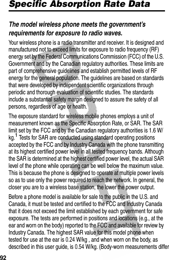 92 Specific Absorption Rate DataThe model wireless phone meets the government’s requirements for exposure to radio waves. Your wireless phone is a radio transmitter and receiver. It is designed and manufactured not to exceed limits for exposure to radio frequency (RF) energy set by the Federal Communications Commission (FCC) of the U.S. Government and by the Canadian regulatory authorities. These limits are part of comprehensive guidelines and establish permitted levels of RF energy for the general population. The guidelines are based on standards that were developed by independent scientific organizations through periodic and thorough evaluation of scientific studies. The standards include a substantial safety margin designed to assure the safety of all persons, regardless of age or health.The exposure standard for wireless mobile phones employs a unit of measurement known as the Specific Absorption Rate, or SAR. The SAR limit set by the FCC and by the Canadian regulatory authorities is 1.6 W/kg.1 Tests for SAR are conducted using standard operating positions accepted by the FCC and by Industry Canada with the phone transmitting at its highest certified power level in all tested frequency bands. Although the SAR is determined at the highest certified power level, the actual SAR level of the phone while operating can be well below the maximum value. This is because the phone is designed to operate at multiple power levels so as to use only the power required to reach the network. In general, the closer you are to a wireless base station, the lower the power output.Before a phone model is available for sale to the public in the U.S. and Canada, it must be tested and certified to the FCC and Industry Canada that it does not exceed the limit established by each government for safe exposure. The tests are performed in positions and locations (e.g., at the ear and worn on the body) reported to the FCC and available for review by Industry Canada. The highest SAR value for this model phone when tested for use at the ear is 0.24 W/kg , and when worn on the body, as described in this user guide, is 0.54 W/kg. (Body-worn measurements differ 