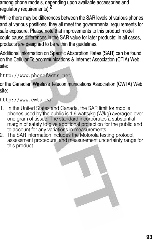 93 among phone models, depending upon available accessories and regulatory requirements).2While there may be differences between the SAR levels of various phones and at various positions, they all meet the governmental requirements for safe exposure. Please note that improvements to this product model could cause differences in the SAR value for later products; in all cases, products are designed to be within the guidelines.Additional information on Specific Absorption Rates (SAR) can be found on the Cellular Telecommunications &amp; Internet Association (CTIA) Web site:http://www.phonefacts.net or the Canadian Wireless Telecommunications Association (CWTA) Web site:http://www.cwta.ca1. In the United States and Canada, the SAR limit for mobile phones used by the public is 1.6 watts/kg (W/kg) averaged over one gram of tissue. The standard incorporates a substantial margin of safety to give additional protection for the public and to account for any variations in measurements.2. The SAR information includes the Motorola testing protocol, assessment procedure, and measurement uncertainty range for this product.