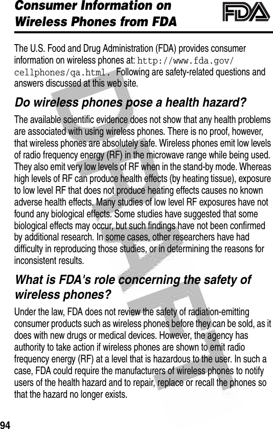 94 Consumer Information on Wireless Phones from FDAThe U.S. Food and Drug Administration (FDA) provides consumer information on wireless phones at: http://www.fda.gov/cellphones/qa.html. Following are safety-related questions and answers discussed at this web site.Do wireless phones pose a health hazard?The available scientific evidence does not show that any health problems are associated with using wireless phones. There is no proof, however, that wireless phones are absolutely safe. Wireless phones emit low levels of radio frequency energy (RF) in the microwave range while being used. They also emit very low levels of RF when in the stand-by mode. Whereas high levels of RF can produce health effects (by heating tissue), exposure to low level RF that does not produce heating effects causes no known adverse health effects. Many studies of low level RF exposures have not found any biological effects. Some studies have suggested that some biological effects may occur, but such findings have not been confirmed by additional research. In some cases, other researchers have had difficulty in reproducing those studies, or in determining the reasons for inconsistent results.What is FDA&apos;s role concerning the safety of wireless phones?Under the law, FDA does not review the safety of radiation-emitting consumer products such as wireless phones before they can be sold, as it does with new drugs or medical devices. However, the agency has authority to take action if wireless phones are shown to emit radio frequency energy (RF) at a level that is hazardous to the user. In such a case, FDA could require the manufacturers of wireless phones to notify users of the health hazard and to repair, replace or recall the phones so that the hazard no longer exists.032372o