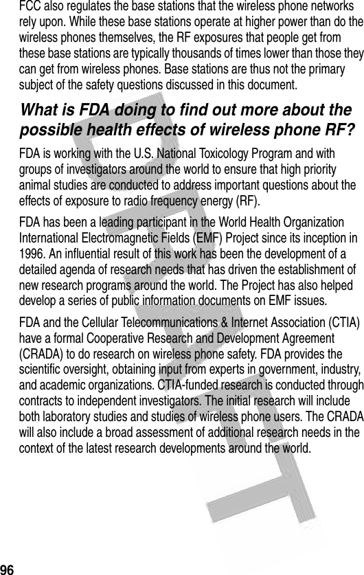 96 FCC also regulates the base stations that the wireless phone networks rely upon. While these base stations operate at higher power than do the wireless phones themselves, the RF exposures that people get from these base stations are typically thousands of times lower than those they can get from wireless phones. Base stations are thus not the primary subject of the safety questions discussed in this document.What is FDA doing to find out more about the possible health effects of wireless phone RF?FDA is working with the U.S. National Toxicology Program and with groups of investigators around the world to ensure that high priority animal studies are conducted to address important questions about the effects of exposure to radio frequency energy (RF).FDA has been a leading participant in the World Health Organization International Electromagnetic Fields (EMF) Project since its inception in 1996. An influential result of this work has been the development of a detailed agenda of research needs that has driven the establishment of new research programs around the world. The Project has also helped develop a series of public information documents on EMF issues.FDA and the Cellular Telecommunications &amp; Internet Association (CTIA) have a formal Cooperative Research and Development Agreement (CRADA) to do research on wireless phone safety. FDA provides the scientific oversight, obtaining input from experts in government, industry, and academic organizations. CTIA-funded research is conducted through contracts to independent investigators. The initial research will include both laboratory studies and studies of wireless phone users. The CRADA will also include a broad assessment of additional research needs in the context of the latest research developments around the world.