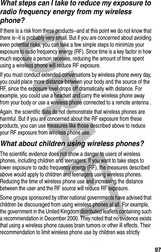 97 What steps can I take to reduce my exposure to radio frequency energy from my wireless phone?If there is a risk from these products--and at this point we do not know that there is--it is probably very small. But if you are concerned about avoiding even potential risks, you can take a few simple steps to minimize your exposure to radio frequency energy (RF). Since time is a key factor in how much exposure a person receives, reducing the amount of time spent using a wireless phone will reduce RF exposure.If you must conduct extended conversations by wireless phone every day, you could place more distance between your body and the source of the RF, since the exposure level drops off dramatically with distance. For example, you could use a headset and carry the wireless phone away from your body or use a wireless phone connected to a remote antenna .Again, the scientific data do not demonstrate that wireless phones are harmful. But if you are concerned about the RF exposure from these products, you can use measures like those described above to reduce your RF exposure from wireless phone use.What about children using wireless phones?The scientific evidence does not show a danger to users of wireless phones, including children and teenagers. If you want to take steps to lower exposure to radio frequency energy (RF), the measures described above would apply to children and teenagers using wireless phones. Reducing the time of wireless phone use and increasing the distance between the user and the RF source will reduce RF exposure.Some groups sponsored by other national governments have advised that children be discouraged from using wireless phones at all. For example, the government in the United Kingdom distributed leaflets containing such a recommendation in December 2000. They noted that no evidence exists that using a wireless phone causes brain tumors or other ill effects. Their recommendation to limit wireless phone use by children was strictly 