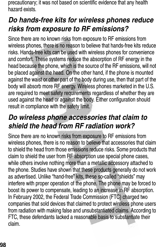 98 precautionary; it was not based on scientific evidence that any health hazard exists.Do hands-free kits for wireless phones reduce risks from exposure to RF emissions?Since there are no known risks from exposure to RF emissions from wireless phones, there is no reason to believe that hands-free kits reduce risks. Hands-free kits can be used with wireless phones for convenience and comfort. These systems reduce the absorption of RF energy in the head because the phone, which is the source of the RF emissions, will not be placed against the head. On the other hand, if the phone is mounted against the waist or other part of the body during use, then that part of the body will absorb more RF energy. Wireless phones marketed in the U.S. are required to meet safety requirements regardless of whether they are used against the head or against the body. Either configuration should result in compliance with the safety limit.Do wireless phone accessories that claim to shield the head from RF radiation work?Since there are no known risks from exposure to RF emissions from wireless phones, there is no reason to believe that accessories that claim to shield the head from those emissions reduce risks. Some products that claim to shield the user from RF absorption use special phone cases, while others involve nothing more than a metallic accessory attached to the phone. Studies have shown that these products generally do not work as advertised. Unlike “hand-free” kits, these so-called “shields” may interfere with proper operation of the phone. The phone may be forced to boost its power to compensate, leading to an increase in RF absorption. In February 2002, the Federal Trade Commission (FTC) charged two companies that sold devices that claimed to protect wireless phone users from radiation with making false and unsubstantiated claims. According to FTC, these defendants lacked a reasonable basis to substantiate their claim.