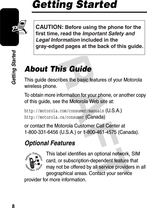 DRAFT 8Getting StartedGetting StartedAbout This GuideThis guide describes the basic features of your Motorola wireless phone.To obtain more information for your phone, or another copy of this guide, see the Motorola Web site at:http://motorola.com/consumer/manuals (U.S.A.) http://motorola.ca/consumer (Canada)or contact the Motorola Customer Call Center at 1-800-331-6456 (U.S.A.) or 1-800-461-4575 (Canada).Optional FeaturesThis label identifies an optional network, SIM card, or subscription-dependent feature that may not be offered by all service providers in all geographical areas. Contact your service provider for more information.CAUTION: Before using the phone for thefirst time, read the Important Safety and Legal Information included in the gray-edged pages at the back of this guide.032259o