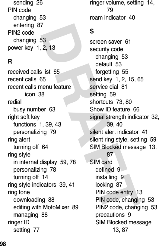 DRAFT 98sending  26PIN codechanging  53entering  87PIN2 codechanging  53power key  1, 2, 13Rreceived calls list  65recent calls  65recent calls menu feature icon  38redialbusy number  63right soft keyfunctions  1, 39, 43personalizing  79ring alertturning off  64ring stylein internal display  59, 78personalizing  78turning off  14ring style indicators  39, 41ring tonedownloading  88editing with MotoMixer  89managing  88ringer IDsetting  77ringer volume, setting  14, 79roam indicator  40Sscreen saver  61security codechanging  53default  53forgetting  55send key  1, 2, 15, 65service dial  81setting  59shortcuts  73, 80Show ID feature  66signal strength indicator  32, 39, 40silent alert indicator  41silent ring style, setting  59SIM Blocked message  13, 87SIM carddefined  9installing  9locking  87PIN code entry  13PIN code, changing  53PIN2 code, changing  53precautions  9SIM Blocked message  13, 87