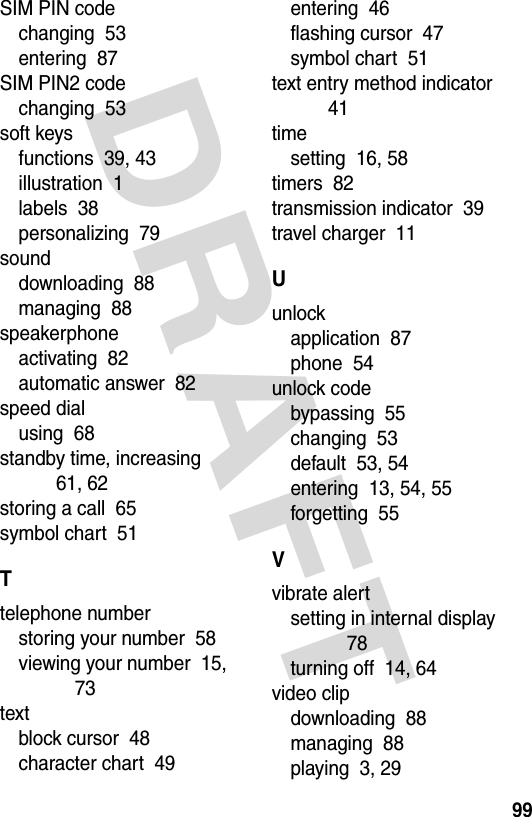 DRAFT 99SIM PIN codechanging  53entering  87SIM PIN2 codechanging  53soft keysfunctions  39, 43illustration  1labels  38personalizing  79sounddownloading  88managing  88speakerphoneactivating  82automatic answer  82speed dialusing  68standby time, increasing  61, 62storing a call  65symbol chart  51Ttelephone numberstoring your number  58viewing your number  15, 73textblock cursor  48character chart  49entering  46flashing cursor  47symbol chart  51text entry method indicator  41timesetting  16, 58timers  82transmission indicator  39travel charger  11Uunlockapplication  87phone  54unlock codebypassing  55changing  53default  53, 54entering  13, 54, 55forgetting  55Vvibrate alertsetting in internal display  78turning off  14, 64video clipdownloading  88managing  88playing  3, 29