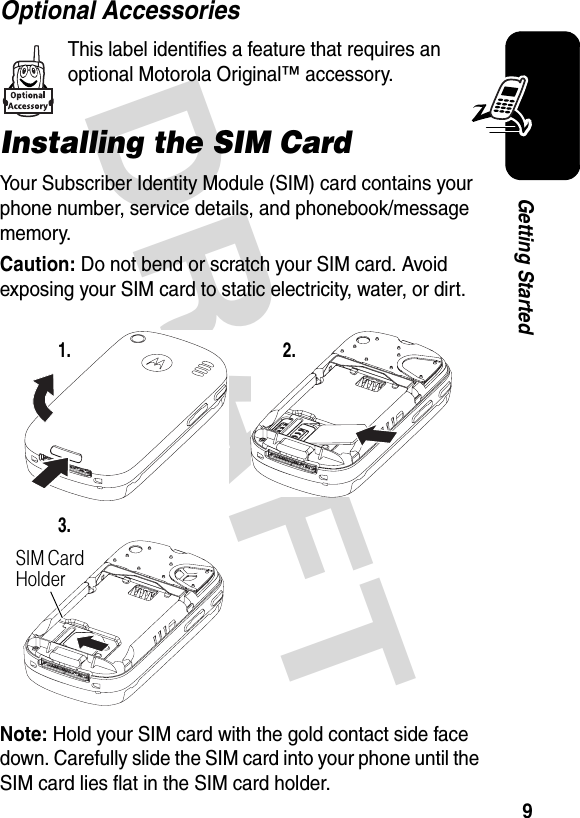 DRAFT 9Getting StartedOptional AccessoriesThis label identifies a feature that requires an optional Motorola Original™ accessory.Installing the SIM CardYour Subscriber Identity Module (SIM) card contains your phone number, service details, and phonebook/message memory.Caution: Do not bend or scratch your SIM card. Avoid exposing your SIM card to static electricity, water, or dirt.Note: Hold your SIM card with the gold contact side face down. Carefully slide the SIM card into your phone until the SIM card lies flat in the SIM card holder.1. 2.3.SIM Card Holder