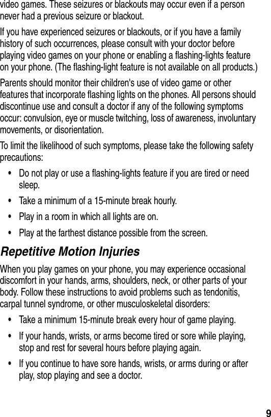  9video games. These seizures or blackouts may occur even if a person never had a previous seizure or blackout.If you have experienced seizures or blackouts, or if you have a family history of such occurrences, please consult with your doctor before playing video games on your phone or enabling a flashing-lights feature on your phone. (The flashing-light feature is not available on all products.)Parents should monitor their children&apos;s use of video game or other features that incorporate flashing lights on the phones. All persons should discontinue use and consult a doctor if any of the following symptoms occur: convulsion, eye or muscle twitching, loss of awareness, involuntary movements, or disorientation.To limit the likelihood of such symptoms, please take the following safety precautions:•Do not play or use a flashing-lights feature if you are tired or need sleep.•Take a minimum of a 15-minute break hourly.•Play in a room in which all lights are on.•Play at the farthest distance possible from the screen.Repetitive Motion InjuriesWhen you play games on your phone, you may experience occasional discomfort in your hands, arms, shoulders, neck, or other parts of your body. Follow these instructions to avoid problems such as tendonitis, carpal tunnel syndrome, or other musculoskeletal disorders:•Take a minimum 15-minute break every hour of game playing.•If your hands, wrists, or arms become tired or sore while playing, stop and rest for several hours before playing again.•If you continue to have sore hands, wrists, or arms during or after play, stop playing and see a doctor.