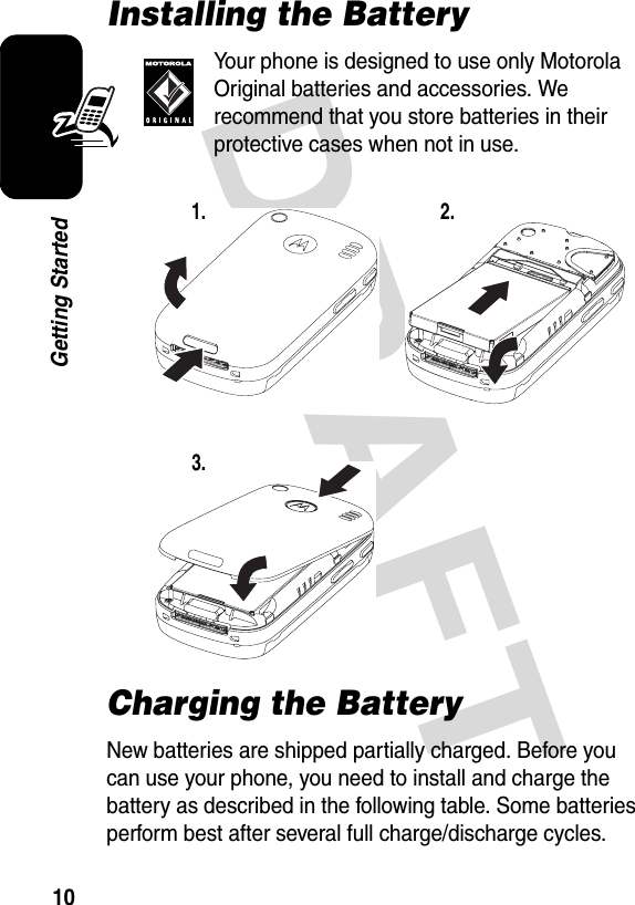 DRAFT 10Getting StartedInstalling the BatteryYour phone is designed to use only Motorola Original batteries and accessories. We recommend that you store batteries in their protective cases when not in use.Charging the BatteryNew batteries are shipped partially charged. Before you can use your phone, you need to install and charge the battery as described in the following table. Some batteries perform best after several full charge/discharge cycles.1. 2.3.