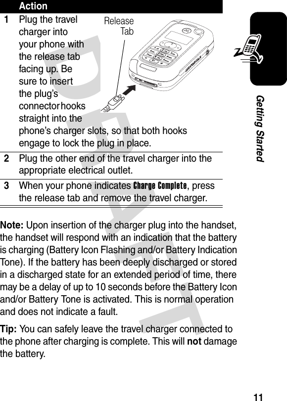 DRAFT 11Getting StartedNote: Upon insertion of the charger plug into the handset, the handset will respond with an indication that the battery is charging (Battery Icon Flashing and/or Battery Indication Tone). If the battery has been deeply discharged or stored in a discharged state for an extended period of time, there may be a delay of up to 10 seconds before the Battery Icon and/or Battery Tone is activated. This is normal operation and does not indicate a fault.Tip: You can safely leave the travel charger connected to the phone after charging is complete. This will not damage the battery.Action1Plug the travel charger into your phone with the release tab facing up. Be sure to insert the plug’s connector hooks straight into the phone’s charger slots, so that both hooks engage to lock the plug in place.2Plug the other end of the travel charger into the appropriate electrical outlet.3When your phone indicates Charge Complete, press the release tab and remove the travel charger.Release Tab