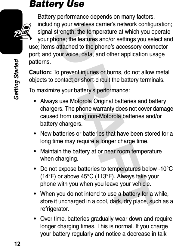 DRAFT 12Getting StartedBattery UseBattery performance depends on many factors, including your wireless carrier’s network configuration; signal strength; the temperature at which you operate your phone; the features and/or settings you select and use; items attached to the phone’s accessory connector port; and your voice, data, and other application usage patterns.Caution: To prevent injuries or burns, do not allow metal objects to contact or short-circuit the battery terminals.To maximize your battery’s performance:•Always use Motorola Original batteries and battery chargers. The phone warranty does not cover damage caused from using non-Motorola batteries and/or battery chargers.•New batteries or batteries that have been stored for a long time may require a longer charge time.•Maintain the battery at or near room temperature when charging.•Do not expose batteries to temperatures below -10°C (14°F) or above 45°C (113°F). Always take your phone with you when you leave your vehicle.•When you do not intend to use a battery for a while, store it uncharged in a cool, dark, dry place, such as a refrigerator.•Over time, batteries gradually wear down and require longer charging times. This is normal. If you charge your battery regularly and notice a decrease in talk 