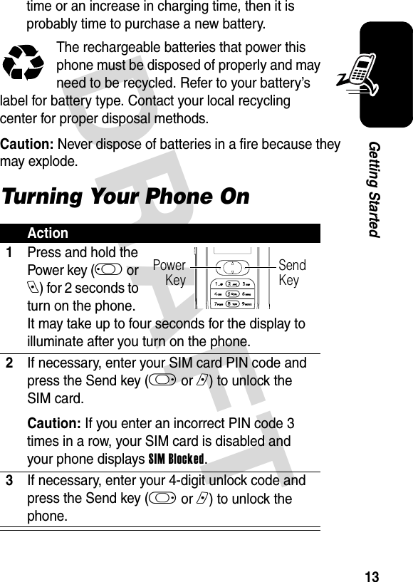 DRAFT 13Getting Startedtime or an increase in charging time, then it is probably time to purchase a new battery.The rechargeable batteries that power this phone must be disposed of properly and may need to be recycled. Refer to your battery’s label for battery type. Contact your local recycling center for proper disposal methods. Caution: Never dispose of batteries in a fire because they may explode.Turning Your Phone OnAction1Press and hold the Power key (j or e) for 2 seconds to turn on the phone.  It may take up to four seconds for the display to illuminate after you turn on the phone.2If necessary, enter your SIM card PIN code and press the Send key (k or n) to unlock the SIM card.Caution: If you enter an incorrect PIN code 3 times in a row, your SIM card is disabled and your phone displays SIM Blocked.3If necessary, enter your 4-digit unlock code and press the Send key (k or n) to unlock the phone.Power KeySend Key