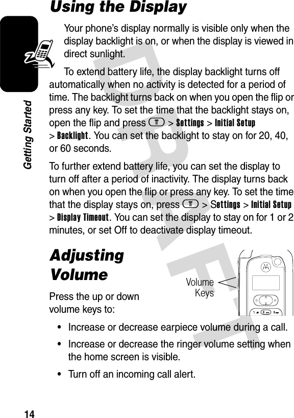 DRAFT 14Getting StartedUsing the DisplayYour phone’s display normally is visible only when the display backlight is on, or when the display is viewed in direct sunlight.To extend battery life, the display backlight turns off automatically when no activity is detected for a period of time. The backlight turns back on when you open the flip or press any key. To set the time that the backlight stays on, open the flip and press m &gt; Settings &gt; Initial Setup &gt; Backlight. You can set the backlight to stay on for 20, 40, or 60 seconds.To further extend battery life, you can set the display to turn off after a period of inactivity. The display turns back on when you open the flip or press any key. To set the time that the display stays on, press m &gt; Settings &gt; Initial Setup &gt; Display Timeout. You can set the display to stay on for 1 or 2 minutes, or set Off to deactivate display timeout.Adjusting VolumePress the up or down volume keys to:•Increase or decrease earpiece volume during a call.•Increase or decrease the ringer volume setting when the home screen is visible.•Turn off an incoming call alert.Volume Keys